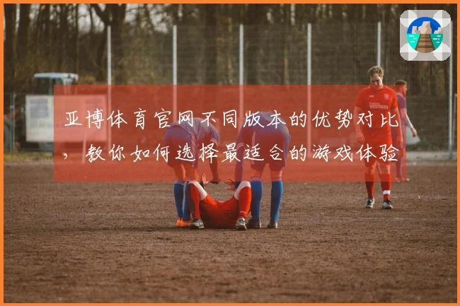 亚博体育官网不同版本的优势对比，教你如何选择最适合的游戏体验
