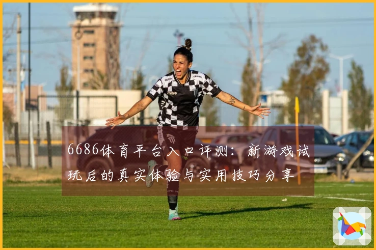 6686体育平台入口评测：新游戏试玩后的真实体验与实用技巧分享