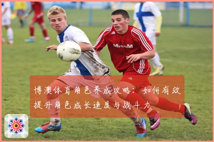 博澳体育角色养成攻略：如何有效提升角色成长速度与战斗力