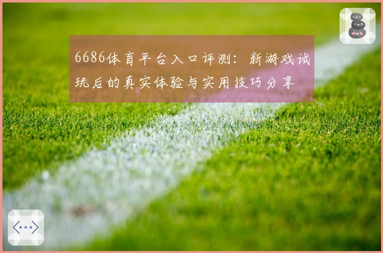 6686体育平台入口评测：新游戏试玩后的真实体验与实用技巧分享