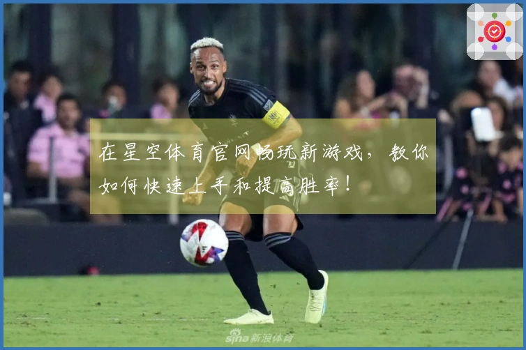 在星空体育官网畅玩新游戏，教你如何快速上手和提高胜率！