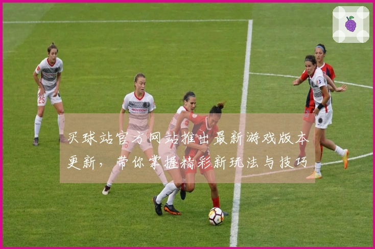 买球站官方网站推出最新游戏版本更新，带你掌握精彩新玩法与技巧分享